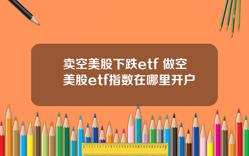 卖空美股下跌etf 做空美股etf指数在哪里开户